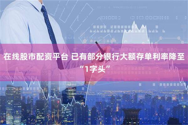 在线股市配资平台 已有部分银行大额存单利率降至“1字头”