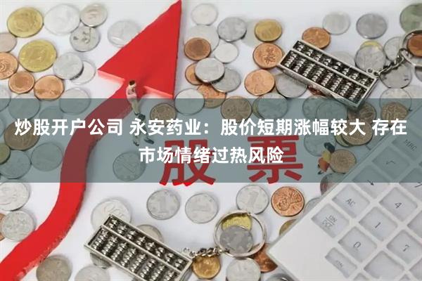 炒股开户公司 永安药业：股价短期涨幅较大 存在市场情绪过热风险