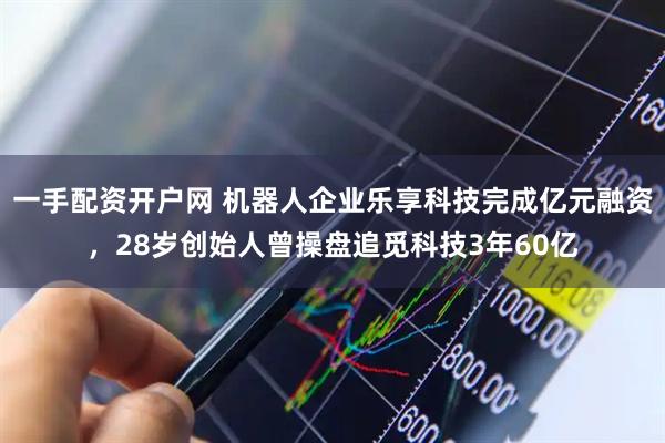 一手配资开户网 机器人企业乐享科技完成亿元融资，28岁创始人曾操盘追觅科技3年60亿