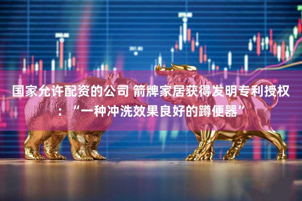 国家允许配资的公司 箭牌家居获得发明专利授权：“一种冲洗效果良好的蹲便器”