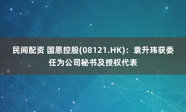 民间配资 国恩控股(08121.HK)：袁升玮获委任为公司秘书及授权代表