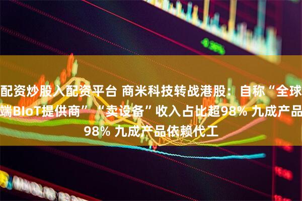 配资炒股入配资平台 商米科技转战港股：自称“全球最大安卓端BIoT提供商” “卖设备”收入占比超98% 九成产品依赖代工