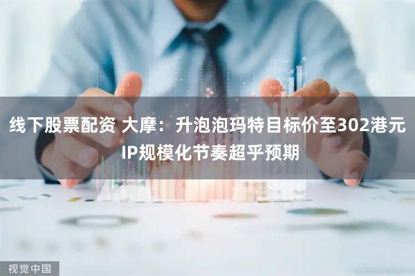 线下股票配资 大摩：升泡泡玛特目标价至302港元 IP规模化节奏超乎预期